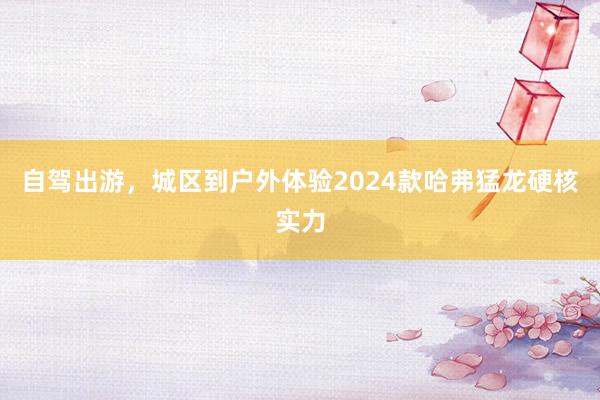 自驾出游，城区到户外体验2024款哈弗猛龙硬核实力