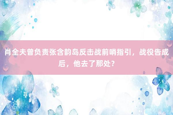 肖全夫曾负责张含韵岛反击战前哨指引，战役告成后，他去了那处？