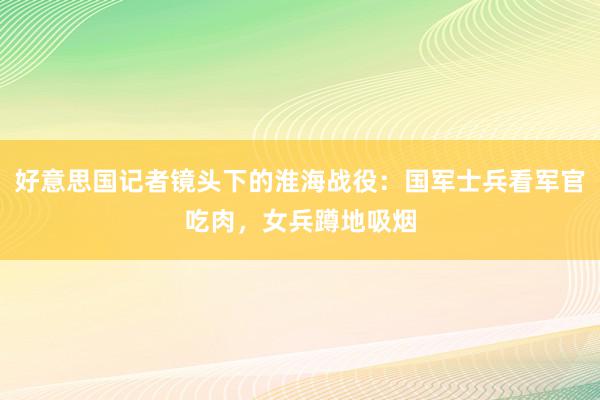 好意思国记者镜头下的淮海战役：国军士兵看军官吃肉，女兵蹲地吸烟