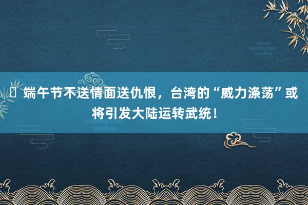 ​端午节不送情面送仇恨，台湾的“威力涤荡”或将引发大陆运转武统！