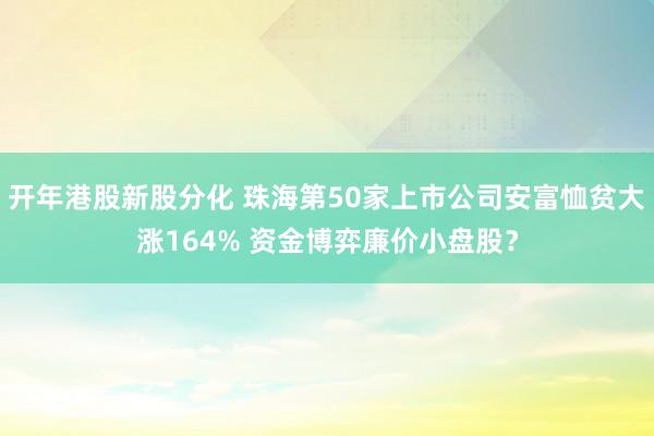 开年港股新股分化 珠海第50家上市公司安富恤贫大涨164% 资金博弈廉价小盘股？