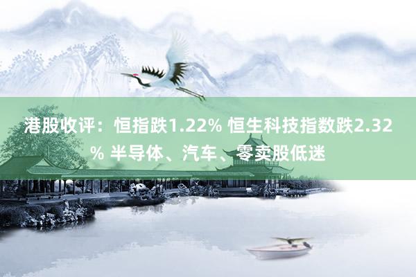 港股收评：恒指跌1.22% 恒生科技指数跌2.32% 半导体、汽车、零卖股低迷