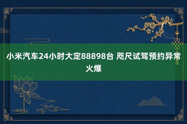 小米汽车24小时大定88898台 咫尺试驾预约异常火爆