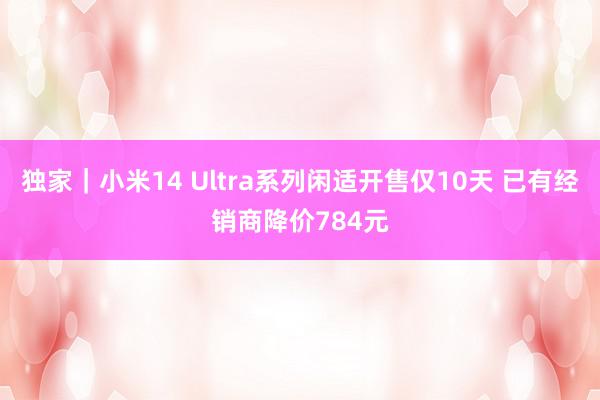 独家｜小米14 Ultra系列闲适开售仅10天 已有经销商降价784元