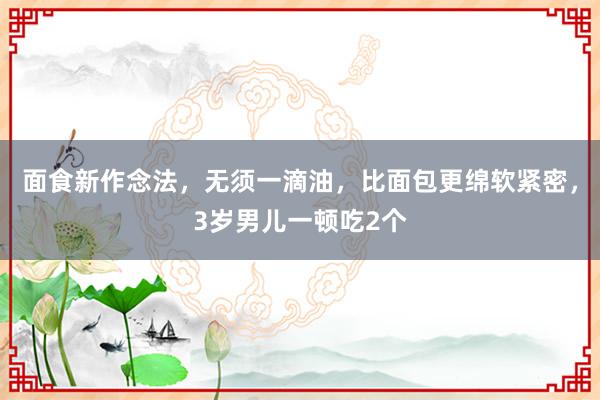 面食新作念法，无须一滴油，比面包更绵软紧密，3岁男儿一顿吃2个