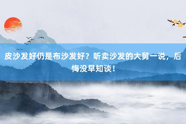 皮沙发好仍是布沙发好？听卖沙发的大舅一说，后悔没早知谈！