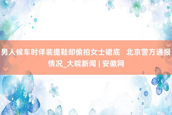 男人候车时佯装提鞋却偷拍女士裙底   北京警方通报情况_大皖新闻 | 安徽网