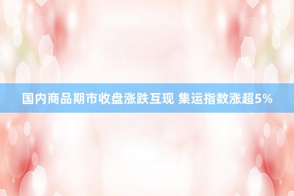 国内商品期市收盘涨跌互现 集运指数涨超5%