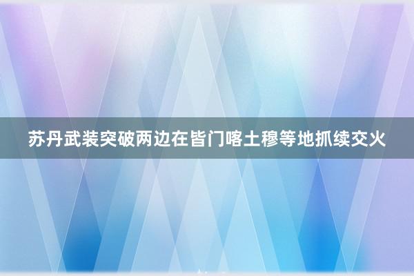 苏丹武装突破两边在皆门喀土穆等地抓续交火