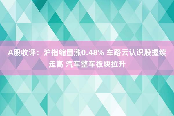 A股收评：沪指缩量涨0.48% 车路云认识股握续走高 汽车整车板块拉升