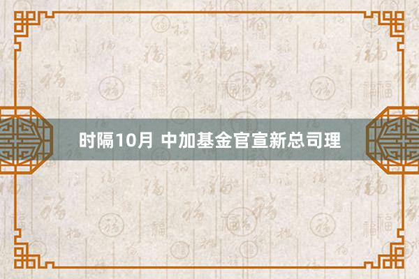 时隔10月 中加基金官宣新总司理