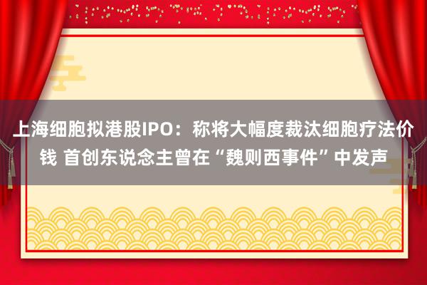 上海细胞拟港股IPO：称将大幅度裁汰细胞疗法价钱 首创东说念主曾在“魏则西事件”中发声