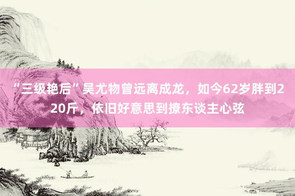 “三级艳后”吴尤物曾远离成龙，如今62岁胖到220斤，依旧好意思到撩东谈主心弦