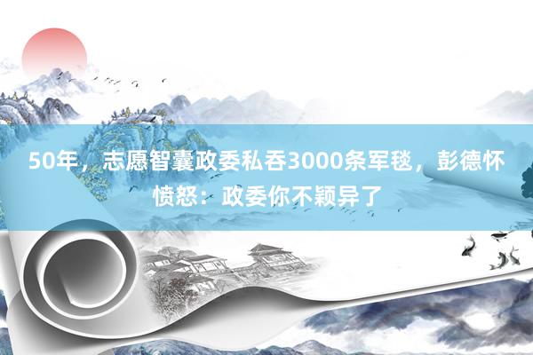 50年，志愿智囊政委私吞3000条军毯，彭德怀愤怒：政委你不颖异了