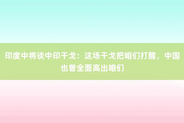 印度中将谈中印干戈：这场干戈把咱们打醒，中国也曾全面高出咱们