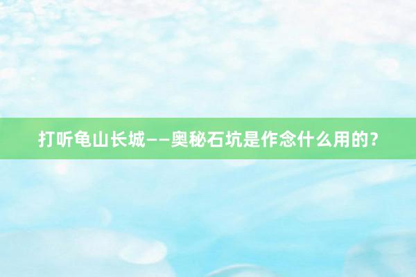 打听龟山长城——奥秘石坑是作念什么用的？