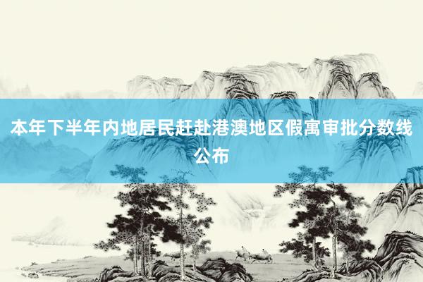 本年下半年内地居民赶赴港澳地区假寓审批分数线公布