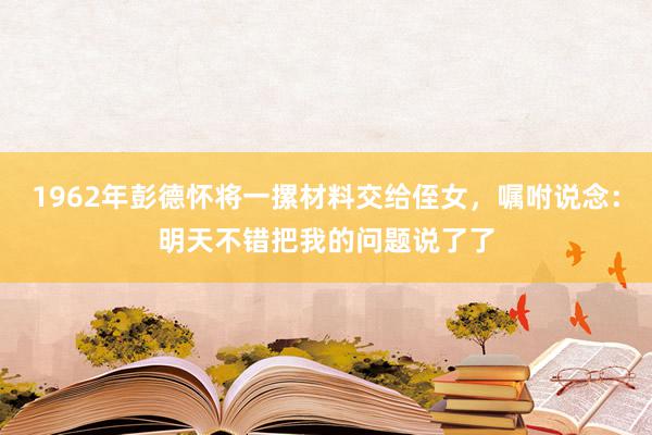 1962年彭德怀将一摞材料交给侄女，嘱咐说念：明天不错把我的问题说了了