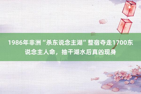 1986年非洲“杀东说念主湖”整宿夺走1700东说念主人命，抽干湖水后真凶现身