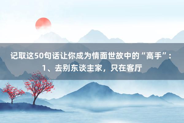 记取这50句话让你成为情面世故中的“高手”: 1、去别东谈主家，只在客厅