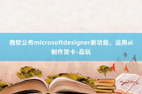 微软公布microsoftdesigner新功能，运用ai制作贺卡-品玩