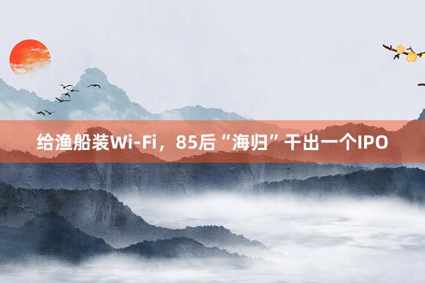 给渔船装Wi-Fi，85后“海归”干出一个IPO