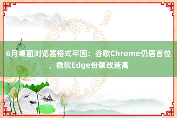 6月桌面浏览器格式牢固：谷歌Chrome仍居首位，微软Edge份额改造高