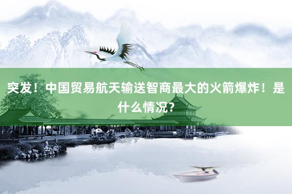 突发！中国贸易航天输送智商最大的火箭爆炸！是什么情况？