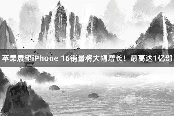 苹果展望iPhone 16销量将大幅增长！最高达1亿部