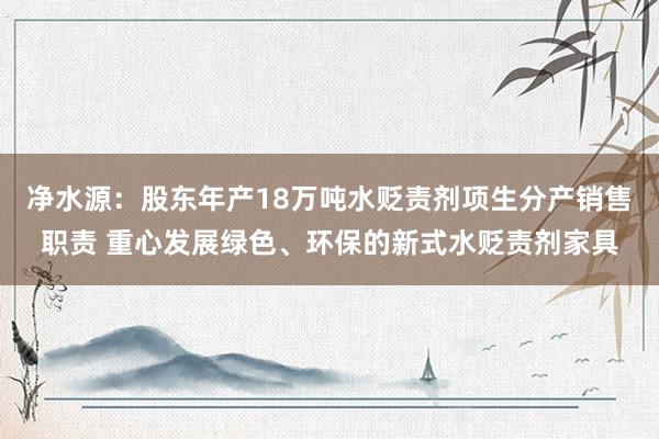 净水源：股东年产18万吨水贬责剂项生分产销售职责 重心发展绿色、环保的新式水贬责剂家具