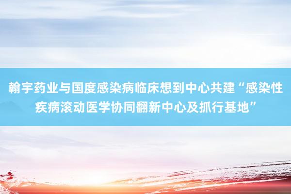 翰宇药业与国度感染病临床想到中心共建“感染性疾病滚动医学协同翻新中心及抓行基地”