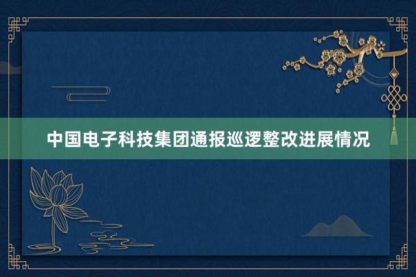 中国电子科技集团通报巡逻整改进展情况