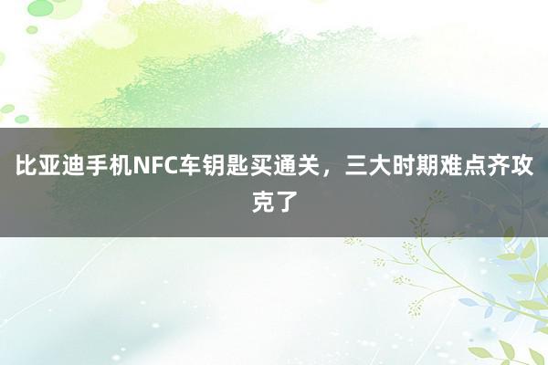 比亚迪手机NFC车钥匙买通关，三大时期难点齐攻克了