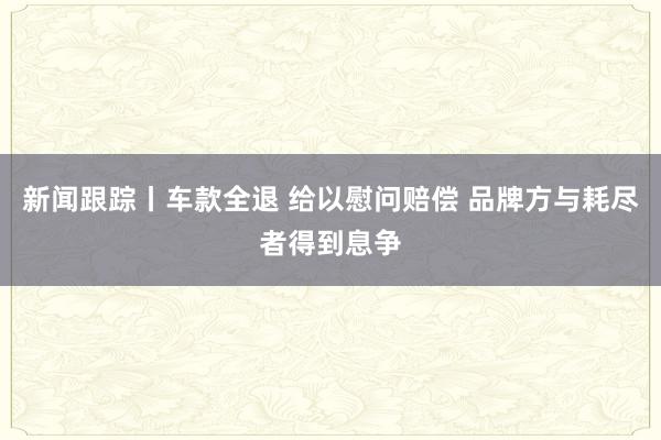 新闻跟踪丨车款全退 给以慰问赔偿 品牌方与耗尽者得到息争