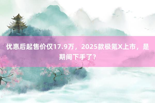 优惠后起售价仅17.9万，2025款极氪X上市，是期间下手了？