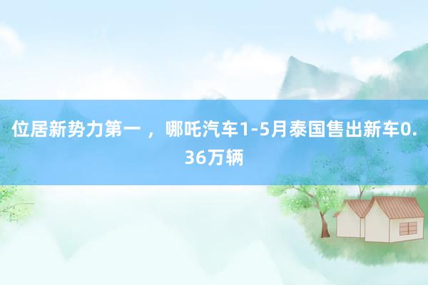 位居新势力第一 ，哪吒汽车1-5月泰国售出新车0.36万辆