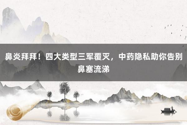 鼻炎拜拜！四大类型三军覆灭，中药隐私助你告别鼻塞流涕