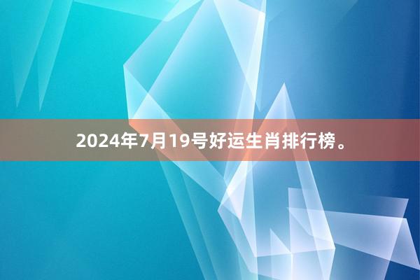 2024年7月19号好运生肖排行榜。