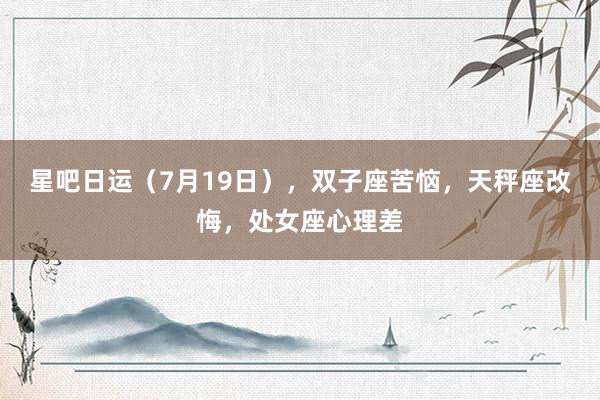 星吧日运（7月19日），双子座苦恼，天秤座改悔，处女座心理差