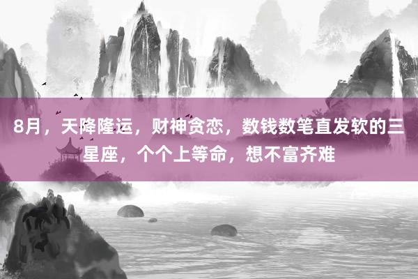 8月，天降隆运，财神贪恋，数钱数笔直发软的三星座，个个上等命，想不富齐难