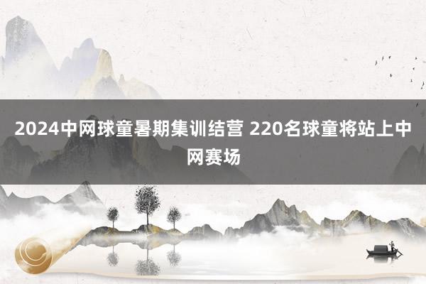 2024中网球童暑期集训结营 220名球童将站上中网赛场