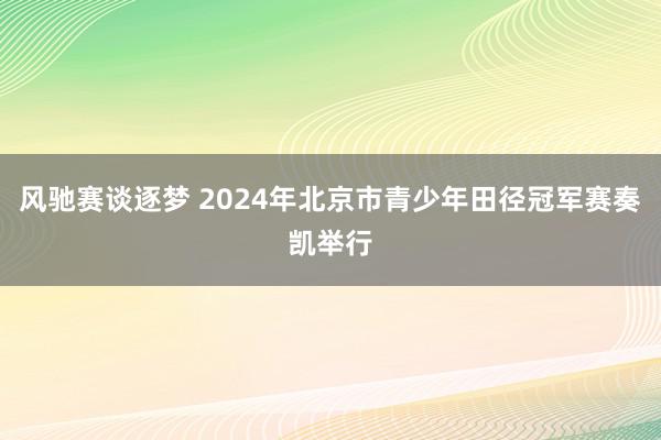 风驰赛谈逐梦 2024年北京市青少年田径冠军赛奏凯举行