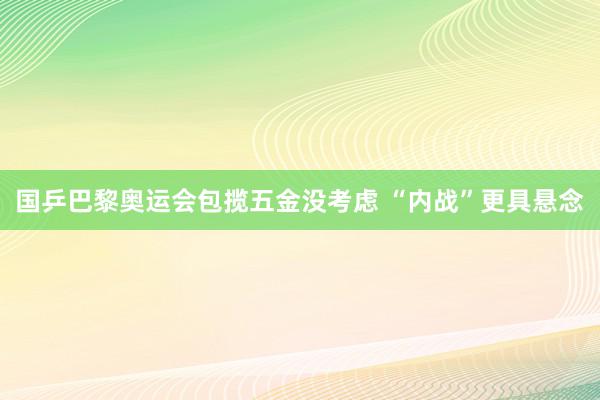 国乒巴黎奥运会包揽五金没考虑 “内战”更具悬念