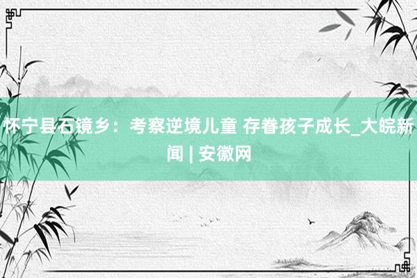 怀宁县石镜乡：考察逆境儿童 存眷孩子成长_大皖新闻 | 安徽网