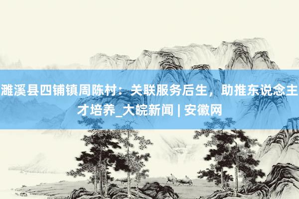 濉溪县四铺镇周陈村：关联服务后生，助推东说念主才培养_大皖新闻 | 安徽网