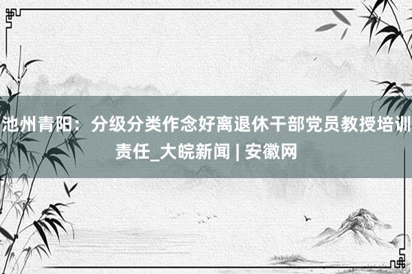 池州青阳：分级分类作念好离退休干部党员教授培训责任_大皖新闻 | 安徽网