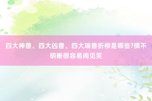 四大神兽、四大凶兽、四大瑞兽折柳是哪些?搞不明晰很容易闹见笑