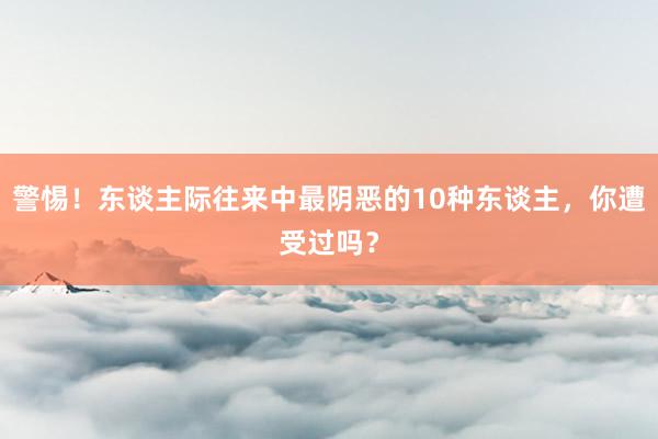 警惕！东谈主际往来中最阴恶的10种东谈主，你遭受过吗？