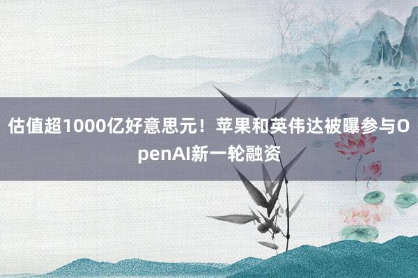 估值超1000亿好意思元！苹果和英伟达被曝参与OpenAI新一轮融资