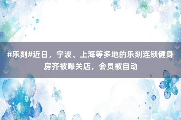 #乐刻#近日，宁波、上海等多地的乐刻连锁健身房齐被曝关店，会员被自动